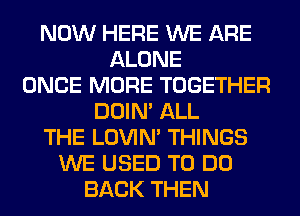 NOW HERE WE ARE
ALONE
ONCE MORE TOGETHER
DOIN' ALL
THE LOVIN' THINGS
WE USED TO DO
BACK THEN
