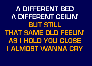 A DIFFERENT BED
A DIFFERENT CEILIN'
BUT STILL
THAT SAME OLD FEELIM
AS I HOLD YOU CLOSE
I ALMOST WANNA CRY