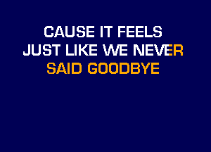 CAUSE IT FEELS
JUST LIKE WE NEVER
SAID GOODBYE