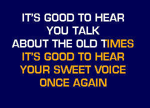 ITS GOOD TO HEAR
YOU TALK
ABOUT THE OLD TIMES
ITS GOOD TO HEAR
YOUR SWEET VOICE
ONCE AGAIN