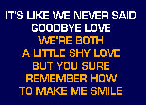 ITS LIKE WE NEVER SAID
GOODBYE LOVE
WERE BOTH
A LITTLE SHY LOVE
BUT YOU SURE
REMEMBER HOW
TO MAKE ME SMILE