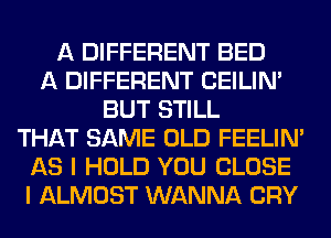 A DIFFERENT BED
A DIFFERENT CEILIN'
BUT STILL
THAT SAME OLD FEELIM
AS I HOLD YOU CLOSE
I ALMOST WANNA CRY