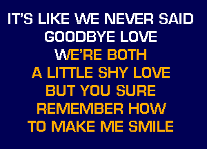 ITS LIKE WE NEVER SAID
GOODBYE LOVE
WERE BOTH
A LITTLE SHY LOVE
BUT YOU SURE
REMEMBER HOW
TO MAKE ME SMILE