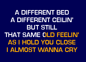 A DIFFERENT BED
A DIFFERENT CEILIN'
BUT STILL
THAT SAME OLD FEELIM
AS I HOLD YOU CLOSE
I ALMOST WANNA CRY