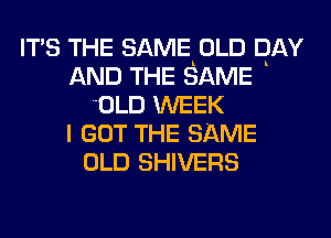 ITS THE SAMEKOLD DAY
AND THE SAME
OLD WEEK
I GOT THE SAME
OLD SHIVERS