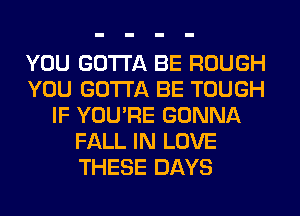 YOU GOTTA BE ROUGH
YOU GOTTA BE TOUGH
IF YOU'RE GONNA
FALL IN LOVE
THESE DAYS