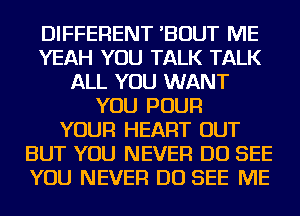 DIFFERENT 'BOUT ME
YEAH YOU TALK TALK
ALL YOU WANT
YOU POUR
YOUR HEART OUT
BUT YOU NEVER DO SEE
YOU NEVER DO SEE ME