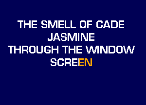 THE SMELL 0F CADE
JASMINE
THROUGH THE WINDOW
SCREEN