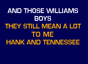 AND THOSE WILLIAMS
BOYS
THEY STILL MEAN A LOT
TO ME
HANK AND TENNESSEE