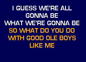 I GUESS WERE ALL
GONNA BE
WHAT WERE GONNA BE
SO WHAT DO YOU DO
WITH GOOD OLE BOYS
LIKE ME