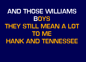 AND THOSE WILLIAMS
BOYS
THEY STILL MEAN A LOT
TO ME
HANK AND TENNESSEE