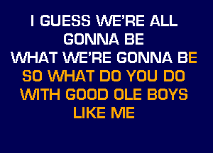 I GUESS WERE ALL
GONNA BE
WHAT WERE GONNA BE
SO WHAT DO YOU DO
WITH GOOD OLE BOYS
LIKE ME