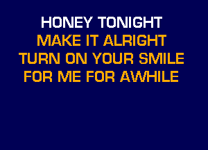 HONEY TONIGHT
MAKE IT ALRIGHT
TURN ON YOUR SMILE
FOR ME FOR AW-IILE