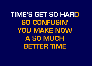 TIMES GET SO HARD
SD CUNFUSIN'
YOU MAKE NOW
A SO MUCH
BETTER TIME