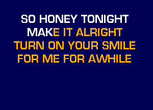 SO HONEY TONIGHT
MAKE IT ALRIGHT
TURN ON YOUR SMILE
FOR ME FOR AW-IILE