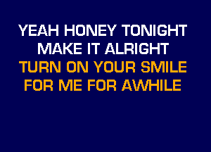 YEAH HONEY TONIGHT
MAKE IT ALRIGHT
TURN ON YOUR SMILE
FOR ME FOR AW-IILE