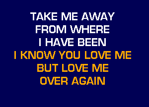 TAKE ME AWAY
FROM WHERE
I HAVE BEEN
I KNOW YOU LOVE ME
BUT LOVE ME
OVER AGAIN

g