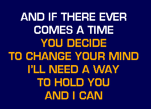 AND IF THERE EVER
COMES A TIME
YOU DECIDE
TO CHANGE YOUR MIND
I'LL NEED A WAY
TO HOLD YOU
AND I CAN