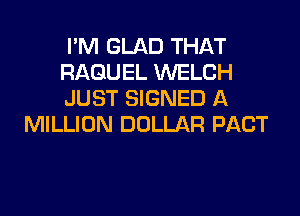 I'M GLAD THAT
RAGUEL WELCH
JUST SIGNED A

MILLION DOLLAR PACT