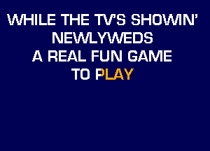 WHILE THE TVS SHOUVIM
NEWLYWEDS
A REAL FUN GAME
TO PLAY