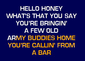 HELLO HONEY
WHATS THAT YOU SAY
YOU'RE BRINGIM
A FEW OLD
ARMY BUDDIES HOME
YOU'RE CALLIN' FROM
A BAR