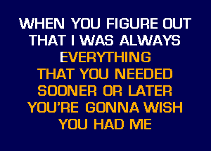 WHEN YOU FIGURE OUT
THAT I WAS ALWAYS
EVERYTHING
THAT YOU NEEDED
SUDNER OR LATER
YOU'RE GONNA WISH
YOU HAD ME