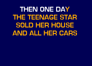 THEN ONE DAY
THE TEENAGE STAR
SOLD HER HOUSE
AND ALL HER CARS