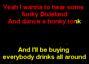 Yeah I wanna to hear some
funky Dixieland
And dance a honky tonk

And I'll be buying
everybody drinks all around
