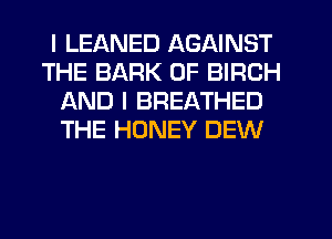 I LEANED AGAINST
THE BARK 0F BIRCH
AND I BREATHED
THE HONEY DEW