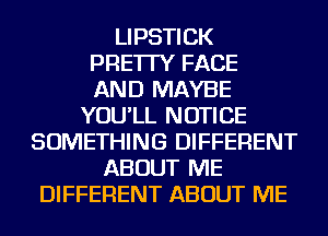 LIPSTICK
PRE'ITY FACE
AND MAYBE
YOU'LL NOTICE
SOMETHING DIFFERENT
ABOUT ME
DIFFERENT ABOUT ME