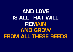 AND LOVE
IS ALL THAT WILL
REMAIN
AND GROW
FROM ALL THESE SEEDS