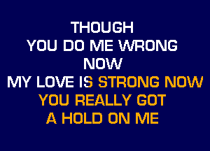 THOUGH
YOU DO ME WRONG
NOW
MY LOVE IS STRONG NOW
YOU REALLY GOT
A HOLD ON ME