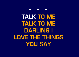 TALK TO ME
TALK TO ME

DARLING I
LOVE THE THINGS
YOU SAY