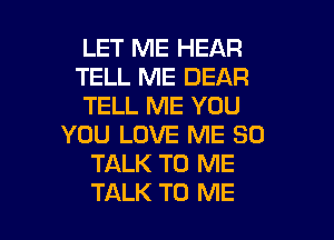 LET ME HEAR
TELL ME DEAR
TELL ME YOU

YOU LOVE ME SO
TALK TO ME
TALK TO ME