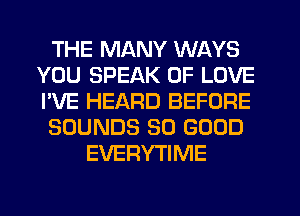 THE MANY WAYS
YOU SPEAK OF LOVE
I'VE HEARD BEFORE

SOUNDS SO GOOD

EVERYTIME