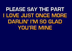 PLEASE SAY THE PART
I LOVE JUST ONCE MORE
DARLIN' I'M SO GLAD
YOU'RE MINE