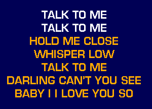 TALK TO ME
TALK TO ME
HOLD ME CLOSE
VVHISPER LOW
TALK TO ME
DARLING CAN'T YOU SEE
BABYI I LOVE YOU SO