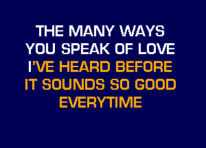 THE MANY WAYS
YOU SPEAK OF LOVE
I'VE HEARD BEFORE
IT SOUNDS SO GOOD

EVERYTIME