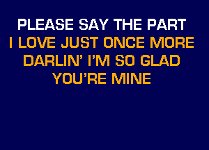 PLEASE SAY THE PART
I LOVE JUST ONCE MORE
DARLIN' I'M SO GLAD
YOU'RE MINE