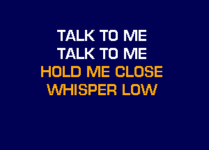 TALK TO ME
TALK TO ME
HOLD ME CLOSE

WHISPER LOW