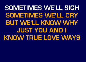 SOMETIMES WE'LL SIGH
SOMETIMES WE'LL CRY
BUT WE'LL KNOW WHY
JUST YOU AND I
KNOW TRUE LOVE WAYS