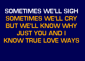 SOMETIMES WE'LL SIGH
SOMETIMES WE'LL CRY
BUT WE'LL KNOW WHY
JUST YOU AND I
KNOW TRUE LOVE WAYS