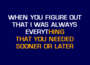 WHEN YOU FIGURE OUT
THAT I WAS ALWAYS
EVERYTHING
THAT YOU NEEDED
SUDNER OR LATER