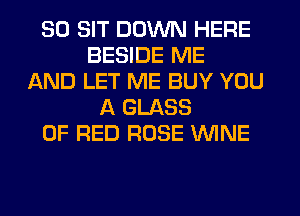 SO SIT DOWN HERE
BESIDE ME
AND LET ME BUY YOU
A GLASS
0F RED ROSE WINE