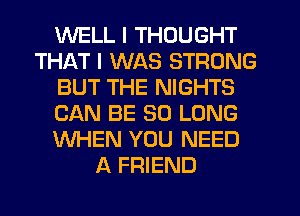 WELL I THOUGHT
THAT I WAS STRONG
BUT THE NIGHTS
CAN BE SO LONG
WHEN YOU NEED
A FRIEND