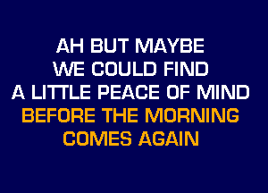 AH BUT MAYBE
WE COULD FIND
A LITTLE PEACE OF MIND
BEFORE THE MORNING
COMES AGAIN