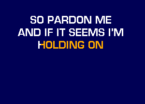 SD PARDON ME
AND IF IT SEEMS I'M
HOLDING 0N