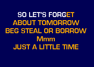 SO LET'S FORGET
ABOUT TOMORROW
BEG STEAL 0R BORROW

Mmm
JUST A LITTLE TIME