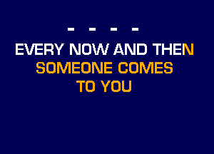 EVERY NOW AND THEN
SOMEONE COMES

TO YOU