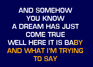 AND SOMEHOW
YOU KNOW
A DREAM HAS JUST
COME TRUE
WELL HERE IT IS BABY
AND WHAT I'M TRYING
TO SAY